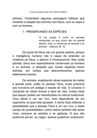 O anjo de quatro patas, por: Escriba Valdemir
animais. Comentarei algumas passagens bíblicas que
mostram a relação dos animais com Deus, com os anjos e
com os homens.
1 - PRESERVANDO AS ESPÉCIES
"A tua justiça é como as grandes
montanhas; os teus juízos são um grande
abismo. Javé, tu conservas os homens e os
animais." (Salmos 36 : 6)
Os juízos de Deus são um grande abismo, porque
a inteligência humana não é capaz de entender os
mistérios de Deus, o abismo é intransponível. Mas neste
planeta, Deus tem especialmente conservado os homens
e os animais, a despeito que muitas espécies foram
extintas, por razões que desconhecemos, apenas
elaboramos teorias.
Os animais, englobando várias espécies de médio
e grande porte, estão no planeta Terra, muito próximos
aos humanos em estágio e escala de vida. O universo é
composto de várias formas e tipos de vida, muitas vidas
que sequer podem ser classificadas na ciência tradicional.
Uma célula é um ser vivo, mas dependente de um
organismo na qual está ajustado. A teoria Gaia defende a
possibilidade que o planeta Terra é um ser vivo, e neste
campo de possibilidades, outros astros também são seres
vivos, inclusive as estrelas e as galáxias. O que não
podemos provar, ou negar, apenas podemos conjecturar.
[ 173 ]
 