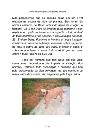 O anjo de quatro patas, por: Escriba Valdemir
Mas percebemos que os animais estão em um nível
elevado na escala de vida do planeta. Eles foram às
últimas criaturas de Deus, antes do ápice da criação, o
homem: “25 E fez Deus as feras da terra conforme a sua
espécie, e o gado conforme a sua espécie, e todo o réptil
da terra conforme a sua espécie; e viu Deus que era bom.
26 E disse Deus: Façamos o homem à nossa imagem,
conforme a nossa semelhança; e domine sobre os peixes
do mar, e sobre as aves dos céus, e sobre o gado, e
sobre toda a terra, e sobre todo o réptil que se move
sobre a terra.” (Gênesis 1.25-26)
Todo ser humano que tem Deus em sua vida,
sente uma necessidade de impedir a extinção dos
animais. Portanto, toda associação e entidade que luta
pela preservação da vida selvagem, ou que combate os
maus tratos de animais, são inspirados pela força divina.
[ 174 ]
 