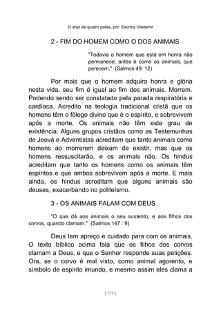 O anjo de quatro patas, por: Escriba Valdemir
2 - FIM DO HOMEM COMO O DOS ANIMAIS
"Todavia o homem que está em honra não
permanece; antes é como os animais, que
perecem." (Salmos 49: 12)
Por mais que o homem adquira honra e glória
nesta vida, seu fim é igual ao fim dos animais. Morrem.
Podendo sendo ser constatado pela parada respiratória e
cardíaca. Acredito na teologia tradicional cristã que os
homens têm o fôlego divino que é o espírito, e sobrevivem
após a morte. Os animais não têm este grau de
existência. Alguns grupos cristãos como as Testemunhas
de Jeová e Adventistas acreditam que tanto animais como
homens ao morrerem deixam de existir, mas que os
homens ressuscitarão, e os animais não. Os hindus
acreditam que tanto os homens como os animais têm
espíritos e que ambos sobrevivem após a morte. E mais
ainda, os hindus acreditam que alguns animais são
deuses, exacerbando no politeísmo.
3 - OS ANIMAIS FALAM COM DEUS
"O que dá aos animais o seu sustento, e aos filhos dos
corvos, quando clamam." (Salmos 147 : 9)
Deus tem apreço e cuidado para com os animais.
O texto bíblico acima fala que os filhos dos corvos
clamam a Deus, e que o Senhor responde suas petições.
Ora, se o corvo é mal visto, como animal agorento, e
símbolo de espírito imundo, e mesmo assim eles clama a
[ 175 ]
 