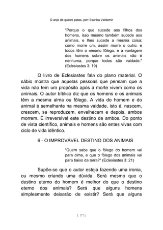O anjo de quatro patas, por: Escriba Valdemir
"Porque o que sucede aos filhos dos
homens, isso mesmo também sucede aos
animais, e lhes sucede a mesma coisa;
como morre um, assim morre o outro; e
todos têm o mesmo fôlego, e a vantagem
dos homens sobre os animais não é
nenhuma, porque todos são vaidade."
(Eclesiastes 3: 19)
O livro de Eclesiastes fala do plano material. O
sábio mostra que aquelas pessoas que pensam que a
vida não tem um propósito após a morte vivem como os
animais. O autor bíblico diz que os homens e os animais
têm a mesma alma ou fôlego. A vida do homem e do
animal é semelhante na mesma vaidade, isto é, nascem,
crescem, se reproduzem, envelhecem e depois, ambos
morrem. É irreversível este destino de ambos. Do ponto
de vista científico, animais e homens são entes vivas com
ciclo de vida idêntico.
6 - O IMPROVÁVEL DESTINO DOS ANIMAIS
"Quem sabe que o fôlego do homem vai
para cima, e que o fôlego dos animais vai
para baixo da terra?" (Eclesiastes 3: 21)
Supõe-se que o autor esteja fazendo uma ironia,
ou mesmo criando uma dúvida. Será mesmo que o
destino eterno do homem é melhor do que o destino
eterno dos animais? Será que alguns homens
simplesmente deixarão de existir? Será que alguns
[ 177 ]
 