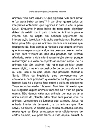 O anjo de quatro patas, por: Escriba Valdemir
animais “vão para cima”? O que significa “Vai para cima”
e “vai para baixo da terra”? Ir par cima, quase todos os
intérpretes entendem que significa ir para o céu, ir para
Deus. Enquanto ir para baixo da terra pode significar
deixar de existir, ou ir para o inferno. Animal ir para o
inferno não se cogita em nenhum seguimento de
interpretação teológica. Não acho que haja nas Escrituras
base para falar que os animais tenham um espírito que
ressuscitarão. Mas admito a hipótese que alguns animais
que foram especiais para algumas pessoas possam voltar
a vida para viverem ao lado das pessoas que tiveram
afinidade, voltar a vida não é ressurreição eterna, porque
ressurreição é a volta do espírito ao mesmo corpo. Se os
animais não têm espírito, não há o que se falar sobre
ressurreição, mas em reconstrução do corpo e da anima
ou vida. Isso é só uma teoria, não precisam chamar o
Santo Ofício da Inquisição para convencer-me do
contrário e nem precisam queimar-me na fogueira como
herege. Não há o que se falar sobre a glória da criação na
Terra ser outra senão o homem. Mas isso não exclui que
Deus agracie alguns animais trazendo-os a vida na glória
eterna. Não damos valor aos animais por nos achar a
única estrela do planeta. Mas Deus tem planos com os
animais. Lembremos da jumenta que carregou Jesus na
entrada triunfal de Jerusalém, e os animais que Noé
salvou no dilúvio. A ciência que estuda as células-troncos
revela que se Deus armazenou uma célula-tronco de
certos animais, ele pode trazer a vida aquele animal. A
[ 178 ]
 