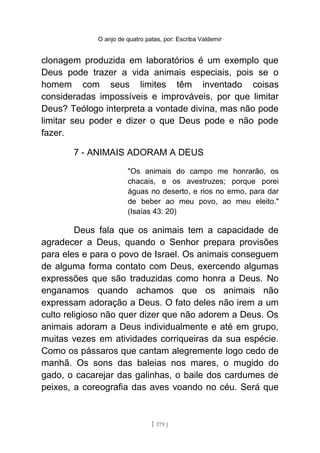 O anjo de quatro patas, por: Escriba Valdemir
clonagem produzida em laboratórios é um exemplo que
Deus pode trazer a vida animais especiais, pois se o
homem com seus limites têm inventado coisas
consideradas impossíveis e improváveis, por que limitar
Deus? Teólogo interpreta a vontade divina, mas não pode
limitar seu poder e dizer o que Deus pode e não pode
fazer.
7 - ANIMAIS ADORAM A DEUS
"Os animais do campo me honrarão, os
chacais, e os avestruzes; porque porei
águas no deserto, e rios no ermo, para dar
de beber ao meu povo, ao meu eleito."
(Isaías 43: 20)
Deus fala que os animais tem a capacidade de
agradecer a Deus, quando o Senhor prepara provisões
para eles e para o povo de Israel. Os animais conseguem
de alguma forma contato com Deus, exercendo algumas
expressões que são traduzidas como honra a Deus. No
enganamos quando achamos que os animais não
expressam adoração a Deus. O fato deles não irem a um
culto religioso não quer dizer que não adorem a Deus. Os
animais adoram a Deus individualmente e até em grupo,
muitas vezes em atividades corriqueiras da sua espécie.
Como os pássaros que cantam alegremente logo cedo de
manhã. Os sons das baleias nos mares, o mugido do
gado, o cacarejar das galinhas, o baile dos cardumes de
peixes, a coreografia das aves voando no céu. Será que
[ 179 ]
 