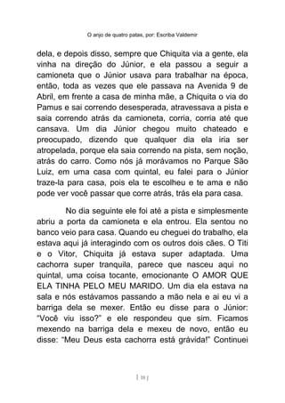 O anjo de quatro patas, por: Escriba Valdemir
dela, e depois disso, sempre que Chiquita via a gente, ela
vinha na direção do Júnior, e ela passou a seguir a
camioneta que o Júnior usava para trabalhar na época,
então, toda as vezes que ele passava na Avenida 9 de
Abril, em frente a casa de minha mãe, a Chiquita o via do
Pamus e sai correndo desesperada, atravessava a pista e
saia correndo atrás da camioneta, corria, corria até que
cansava. Um dia Júnior chegou muito chateado e
preocupado, dizendo que qualquer dia ela iria ser
atropelada, porque ela saia correndo na pista, sem noção,
atrás do carro. Como nós já morávamos no Parque São
Luiz, em uma casa com quintal, eu falei para o Júnior
traze-la para casa, pois ela te escolheu e te ama e não
pode ver você passar que corre atrás, trás ela para casa.
No dia seguinte ele foi até a pista e simplesmente
abriu a porta da camioneta e ela entrou. Ela sentou no
banco veio para casa. Quando eu cheguei do trabalho, ela
estava aqui já interagindo com os outros dois cães. O Titi
e o Vitor, Chiquita já estava super adaptada. Uma
cachorra super tranquila, parece que nasceu aqui no
quintal, uma coisa tocante, emocionante O AMOR QUE
ELA TINHA PELO MEU MARIDO. Um dia ela estava na
sala e nós estávamos passando a mão nela e ai eu vi a
barriga dela se mexer. Então eu disse para o Júnior:
“Você viu isso?” e ele respondeu que sim. Ficamos
mexendo na barriga dela e mexeu de novo, então eu
disse: “Meu Deus esta cachorra está grávida!” Continuei
[ 18 ]
 