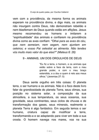 O anjo de quatro patas, por: Escriba Valdemir
vem com a providência, da mesma forma os animais
esperam na providência divina, e digo mais, os animais
não insurgem contra Deus, não demonstram rebelião e
nem blasfemam de Deus quando estão em aflições. Jesus
mesmo recomendou os homens a imitarem a
“espiritualidade” dos animais e confiarem na providência
divina como as aves confiam: "Olhai para as aves do céu,
que nem semeiam, nem segam, nem ajuntam em
celeiros; e vosso Pai celestial as alimenta. Não tendes
vós muito mais valor do que elas?" (Mateus 6: 26)
9 - ANIMAIS, UM DOS ORGULHOS DE DEUS
"Eu fiz a terra, o homem, e os animais que
estão sobre a face da terra, com o meu
grande poder, e com o meu braço
estendido, e a dou a quem é reto aos meus
olhos." (Jeremias 27: 5)
Deus sente orgulho em três coisas: O planeta
terra, o ser humano e os animais. Não é o foco deste livro
falar da grandiosidade do planeta Terra, seus climas, sua
posição no sistema solar, a composição da sua
atmosfera, a sua temperatura, os seus oceanos, sua
gravidade, seus continentes, seus ciclos de chuvas e de
transformação dos gases, seus minerais, realmente o
planeta Terra é algo fantástico. Em seguida temos o ser
humano, criatura capaz de modificar a terra,
transformando-a e se adaptando para viver em toda a sua
crosta. O homem navega nos mares, voa na sua
[ 181 ]
 