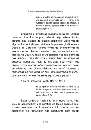 O anjo de quatro patas, por: Escriba Valdemir
mar, e a todas as coisas que neles há, dizer:
Ao que está assentado sobre o trono, e ao
Cordeiro, sejam dadas ações de graças, e
honra, e glória, e poder para todo o sempre.
(Apocalipse 5.13)
Enquanto a civilização humana entra em colapso
moral no final dos tempos, João viu algo extraordinário,
durante seu estado de êxtase espiritual. João viu de
alguma forma, todas as criaturas do planeta glorificando a
Deus e ao Cordeiro. Alguma forma de entendimento os
animais e as plantas possuem que as capacitam em
glorificar a Deus. O texto do Apocalipse não fala somente
dos animais, mas de toda criatura. Não se refere às
pessoas humanas, mas de criaturas que vivem nos
diversos habitats que não comportam os homens, como
as criaturas que vivem “debaixo da terra” (vermes e
minhocas), os que vivem no céu (uma referência as aves),
os que vivem no mar (os seres aquáticos e peixes).
11 – OS QUATRO ANIMAIS DO CÉU
E os quatro animais diziam: Amém. E os
vinte e quatro anciãos prostraram-se, e
adoraram ao que vive para todo o sempre.
(Apocalipse 5.14)
Estes quatro animais são uma incógnita no céu.
Eles se assemelham aos serafins de Isaias capítulo seis,
e aos querubins de Ezequiel capítulo um e dez. As
descrições do Apocalipse não coadunam com as de
[ 183 ]
 