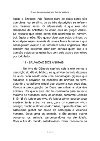 O anjo de quatro patas, por: Escriba Valdemir
Isaias e Ezequiel, não ficando claro se estes seres são
querubins, ou serafins, ou as três descrições se referem
aos mesmos seres. O interessante é que eles são
chamados de ANIMAIS ou como está no grego: ZOOS.
Só ressalto que estes seres têm aparência de homem,
boi, águia e leão. Não quero dizer que estes animais do
Apocalipse sejam animais da nossa fauna terrestre e que
conseguiram evoluir e se tornarem seres angelicais. Mas
também não podemos dizer com certeza quem são e o
que são estes seres estranhos com seis asas e com olhos
por todo lado.
12 - SALVAÇÃO DOS ANIMAIS
No livro de Gênesis capítulo seis a oito vemos a
descrição do dilúvio bíblico, na qual Noé durante dezenas
de anos ficou construindo uma embarcação gigante que
flutuasse e salvasse as espécies de animais da terra,
durante o cataclismo global que ocorreria nos seus dias.
Vemos a preocupação de Deus em salvar a vida dos
animais. Por que a arca não foi construída para salvar o
máximo de humanos, mas, os animais, conforme Gênesis
6.19: “E de tudo o que vive, de toda a carne, dois de cada
espécie, farás entrar na arca, para os conservar vivos
contigo; macho e fêmea serão.” Aliás, o planeta sofreu um
cataclismo global por causa da corrupção e violência
humana. Deus ama os animais, e Ele parece querer
conservar os animais, perpetuando-os na eternidade.
Com o fim do mundo antediluviano, Deus conservou os
[ 184 ]
 