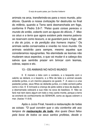 O anjo de quatro patas, por: Escriba Valdemir
animais na arca, transferindo-os para o novo mundo, pós-
dilúvio. Quando a nossa civilização for destruída no final
do milênio, quando a Terra será desmanchada em fogo,
conforme II Pedro 3.6-7: “Pelas quais coisas pereceu o
mundo de então, coberto com as águas do dilúvio, 7 Mas
os céus e a terra que agora existem pela mesma palavra
se reservam como tesouro, e se guardam para o fogo, até
o dia do juízo, e da perdição dos homens ímpios.” Os
animais serão conservados e viverão no novo mundo. Os
animais existirão para sempre, mesmo aqueles que
consideramos repugnantes. Na eternidade as lesmas não
mudaram seus aspectos, o que vai mudar é a cabeça dos
salvos que sentirão prazer em brincar com lesmas,
cobras, sapos e etc.
13 - OS ANIMAIS NO NOVO MUNDO
6 E morará o lobo com o cordeiro, e o leopardo com o
cabrito se deitará, e o bezerro, e o filho de leão e o animal cevado
andarão juntos, e um menino pequeno os guiará. 7 A vaca e a ursa
pastarão juntas, seus filhos se deitarão juntos, e o leão comerá palha
como o boi. 8 E brincará a criança de peito sobre a toca da áspide, e
a desmamada colocará a sua mão na cova do basilisco. 9 Não se
fará mal nem dano algum em todo o meu santo monte, porque a terra
se encherá do conhecimento do SENHOR, como as águas cobrem o
mar. (Isaías 11.6-8)
Após o Juízo Final, haverá a restauração de todas
as coisas: "O qual convém que o céu contenha até aos
tempos da restauração de tudo, dos quais Deus falou
pela boca de todos os seus santos profetas, desde o
[ 185 ]
 