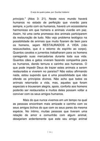 O anjo de quatro patas, por: Escriba Valdemir
princípio." (Atos 3: 21). Neste novo mundo haverá
humanos no estado de perfeição que viverão para
sempre, e junto com os humanos, haverá um ecossistema
harmonioso em que homens e animais viverão em paz.
Assim, há uma certa promessa dos animais participarem
da restauração de tudo. Não vejo problema teológico na
possibilidade de animais que muito fizeram de bem para
os homens, sejam RESTAURADOS A VIDA (não
ressuscitados, que é o retorno do espírito ao corpo).
Quantos cavalos e jumentos trabalharam para os homens
carregando suas mercadorias durante toda sua vida.
Quantos cães e gatos viveram fazendo companhia para
os humanos, dando ternura e carinho aos humanos. O
que pode impedir Deus de trazer estes animais a serem
restaurados e viverem no paraíso? Não estou afirmando
nada, estou supondo que é uma possibilidade que não
ofende os princípios divinos. Não acho que todos os
animais retornarão a vida, mas, aqueles que foram
especiais e trouxeram alegria, apoio, conforto aos homens
poderão ser restaurados e muitos deles possam voltar a
conviver com os seus amigos humanos.
Mais do que nunca vivemos em um tempo na qual
as pessoas encontram mais amizade e carinho com os
seus amigos bichos do que com os seus pares da mesma
espécie. No íntimo, muitas pessoas que tiveram uma
relação de amor e comunhão com algum animal,
desejariam ardentemente que este seu amigo animal
[ 186 ]
 