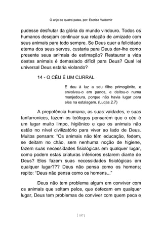 O anjo de quatro patas, por: Escriba Valdemir
pudesse desfrutar da glória do mundo vindouro. Todos os
humanos desejam continuar sua relação de amizade com
seus animais para todo sempre. Se Deus quer a felicidade
eterna dos seus servos, custaria para Deus dar-lhe como
presente seus animais de estimação? Restaurar a vida
destes animais é demasiado difícil para Deus? Qual lei
universal Deus estaria violando?
14 - O CÉU É UM CURRAL
E deu à luz a seu filho primogênito, e
envolveu-o em panos, e deitou-o numa
manjedoura, porque não havia lugar para
eles na estalagem. (Lucas 2.7)
A prepotência humana, as suas vaidades, e suas
fanfarronices, fazem os teólogos pensarem que o céu é
um lugar muito limpo, higiênico e que os animais não
estão no nível civilizatório para viver ao lado de Deus.
Muitos pensam: “Os animais não têm educação, fedem,
se deitam no chão, sem nenhuma noção de higiene,
fazem suas necessidades fisiológicas em qualquer lugar,
como podem estas criaturas inferiores estarem diante de
Deus? Eles fazem suas necessidades fisiológicas em
qualquer lugar??? Deus não pensa como os homens;
repito: “Deus não pensa como os homens...”
Deus não tem problema algum em conviver com
os animais que soltam pelos, que defecam em qualquer
lugar, Deus tem problemas de conviver com quem peca e
[ 187 ]
 