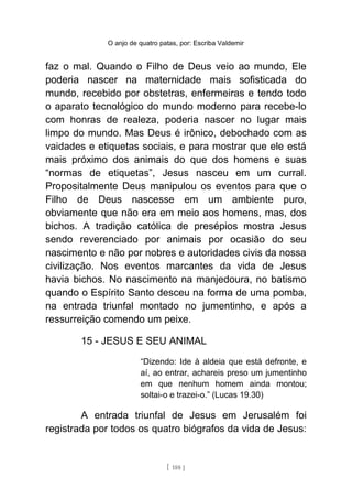 O anjo de quatro patas, por: Escriba Valdemir
faz o mal. Quando o Filho de Deus veio ao mundo, Ele
poderia nascer na maternidade mais sofisticada do
mundo, recebido por obstetras, enfermeiras e tendo todo
o aparato tecnológico do mundo moderno para recebe-lo
com honras de realeza, poderia nascer no lugar mais
limpo do mundo. Mas Deus é irônico, debochado com as
vaidades e etiquetas sociais, e para mostrar que ele está
mais próximo dos animais do que dos homens e suas
“normas de etiquetas”, Jesus nasceu em um curral.
Propositalmente Deus manipulou os eventos para que o
Filho de Deus nascesse em um ambiente puro,
obviamente que não era em meio aos homens, mas, dos
bichos. A tradição católica de presépios mostra Jesus
sendo reverenciado por animais por ocasião do seu
nascimento e não por nobres e autoridades civis da nossa
civilização. Nos eventos marcantes da vida de Jesus
havia bichos. No nascimento na manjedoura, no batismo
quando o Espírito Santo desceu na forma de uma pomba,
na entrada triunfal montado no jumentinho, e após a
ressurreição comendo um peixe.
15 - JESUS E SEU ANIMAL
“Dizendo: Ide à aldeia que está defronte, e
aí, ao entrar, achareis preso um jumentinho
em que nenhum homem ainda montou;
soltai-o e trazei-o.” (Lucas 19.30)
A entrada triunfal de Jesus em Jerusalém foi
registrada por todos os quatro biógrafos da vida de Jesus:
[ 188 ]
 
