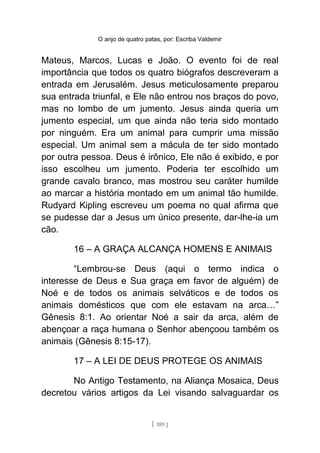 O anjo de quatro patas, por: Escriba Valdemir
Mateus, Marcos, Lucas e João. O evento foi de real
importância que todos os quatro biógrafos descreveram a
entrada em Jerusalém. Jesus meticulosamente preparou
sua entrada triunfal, e Ele não entrou nos braços do povo,
mas no lombo de um jumento. Jesus ainda queria um
jumento especial, um que ainda não teria sido montado
por ninguém. Era um animal para cumprir uma missão
especial. Um animal sem a mácula de ter sido montado
por outra pessoa. Deus é irônico, Ele não é exibido, e por
isso escolheu um jumento. Poderia ter escolhido um
grande cavalo branco, mas mostrou seu caráter humilde
ao marcar a história montado em um animal tão humilde.
Rudyard Kipling escreveu um poema no qual afirma que
se pudesse dar a Jesus um único presente, dar-lhe-ia um
cão.
16 – A GRAÇA ALCANÇA HOMENS E ANIMAIS
“Lembrou-se Deus (aqui o termo indica o
interesse de Deus e Sua graça em favor de alguém) de
Noé e de todos os animais selváticos e de todos os
animais domésticos que com ele estavam na arca…”
Gênesis 8:1. Ao orientar Noé a sair da arca, além de
abençoar a raça humana o Senhor abençoou também os
animais (Gênesis 8:15-17).
17 – A LEI DE DEUS PROTEGE OS ANIMAIS
No Antigo Testamento, na Aliança Mosaica, Deus
decretou vários artigos da Lei visando salvaguardar os
[ 189 ]
 