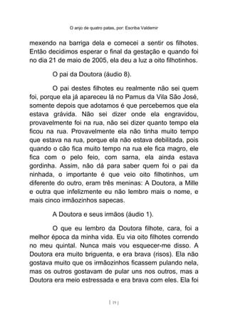 O anjo de quatro patas, por: Escriba Valdemir
mexendo na barriga dela e comecei a sentir os filhotes.
Então decidimos esperar o final da gestação e quando foi
no dia 21 de maio de 2005, ela deu a luz a oito filhotinhos.
O pai da Doutora (áudio 8).
O pai destes filhotes eu realmente não sei quem
foi, porque ela já apareceu lá no Pamus da Vila São José,
somente depois que adotamos é que percebemos que ela
estava grávida. Não sei dizer onde ela engravidou,
provavelmente foi na rua, não sei dizer quanto tempo ela
ficou na rua. Provavelmente ela não tinha muito tempo
que estava na rua, porque ela não estava debilitada, pois
quando o cão fica muito tempo na rua ele fica magro, ele
fica com o pelo feio, com sarna, ela ainda estava
gordinha. Assim, não dá para saber quem foi o pai da
ninhada, o importante é que veio oito filhotinhos, um
diferente do outro, eram três meninas: A Doutora, a Mille
e outra que infelizmente eu não lembro mais o nome, e
mais cinco irmãozinhos sapecas.
A Doutora e seus irmãos (áudio 1).
O que eu lembro da Doutora filhote, cara, foi a
melhor época da minha vida. Eu via oito filhotes correndo
no meu quintal. Nunca mais vou esquecer-me disso. A
Doutora era muito briguenta, e era brava (risos). Ela não
gostava muito que os irmãozinhos ficassem pulando nela,
mas os outros gostavam de pular uns nos outros, mas a
Doutora era meio estressada e era brava com eles. Ela foi
[ 19 ]
 