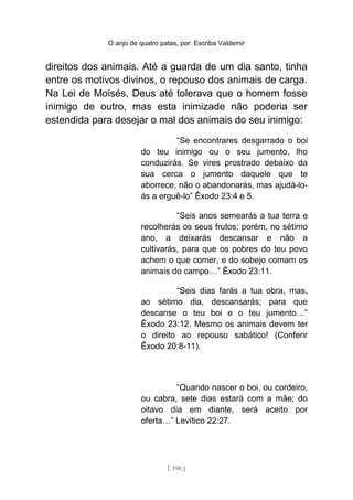 O anjo de quatro patas, por: Escriba Valdemir
direitos dos animais. Até a guarda de um dia santo, tinha
entre os motivos divinos, o repouso dos animais de carga.
Na Lei de Moisés, Deus até tolerava que o homem fosse
inimigo de outro, mas esta inimizade não poderia ser
estendida para desejar o mal dos animais do seu inimigo:
“Se encontrares desgarrado o boi
do teu inimigo ou o seu jumento, lho
conduzirás. Se vires prostrado debaixo da
sua cerca o jumento daquele que te
aborrece, não o abandonarás, mas ajudá-lo-
ás a erguê-lo” Êxodo 23:4 e 5.
“Seis anos semearás a tua terra e
recolherás os seus frutos; porém, no sétimo
ano, a deixarás descansar e não a
cultivarás, para que os pobres do teu povo
achem o que comer, e do sobejo comam os
animais do campo…” Êxodo 23:11.
“Seis dias farás a tua obra, mas,
ao sétimo dia, descansarás; para que
descanse o teu boi e o teu jumento…”
Êxodo 23:12. Mesmo os animais devem ter
o direito ao repouso sabático! (Conferir
Êxodo 20:8-11).
“Quando nascer o boi, ou cordeiro,
ou cabra, sete dias estará com a mãe; do
oitavo dia em diante, será aceito por
oferta…” Levítico 22:27.
[ 190 ]
 