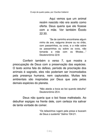 O anjo de quatro patas, por: Escriba Valdemir
Aqui vemos que um animal
recém nascido não era aceito como
oferta. Deus queria que ele ficasse
com a mãe. Ver também Êxodo
22:30.
“Se de caminho encontrares algum
ninho de ave, nalguma árvore ou no chão,
com passarinhos, ou ovos, e a mãe sobre
os passarinhos ou sobre os ovos, não
tomarás a mãe com os filhotes…”
Deuteronômio 22:6
Conferir também o verso 7, que mostra a
preocupação de Deus com a preservação das espécies.
O texto acima fala do defeso, período de procriação dos
animais é sagrado, eles não poderiam ser incomodados
pela presença humana, nem capturados. Muitas leis
ambientais são inspiradas por Deus que zela pelas
demais espécies do planeta.
“Não atarás a boca ao boi quando debulha”
Deuteronômio 25:4.
Deus não queria que o boi fosse maltratado. Ao
debulhar espigas na frente dele, com certeza iria salivar
de tanta vontade de comer.
“Os leõezinhos rugem pela presa e buscam
de Deus o sustento” Salmo 104:21.
[ 191 ]
 