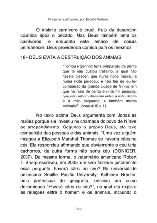 O anjo de quatro patas, por: Escriba Valdemir
O instinto carnívoro é cruel, fruto da desordem
cósmica após o pecado. Mas Deus também ama os
carnívoros, e enquanto este estado de coisas
permanecer, Deus providencia comida para os mesmos.
18 - DEUS EVITA A DESTRUIÇÃO DOS ANIMAIS
“Tornou o Senhor: tens compaixão da planta
que te não custou trabalho, a qual não
fizeste crescer, que numa noite nasceu e
numa noite pereceu; e não hei de eu ter
compaixão da grande cidade de Nínive, em
que há mais de cento e vinte mil pessoas,
que não sabem discernir entre a mão direita
e a mão esquerda, e também muitos
animais?” Jonas 4:10 e 11.
No texto acima Deus argumenta com Jonas as
razões porque ele investiu na chamada do povo de Nínive
ao arrependimento. Segundo o próprio Deus, ele teve
compaixão das pessoas e dos animais. “Uma vez alguém
indagou a Elizabeth Marshall Thomas se haveria cães no
céu. Ela respondeu afirmando que obviamente o céu teria
cachorros, de outra forma não seria céu (DONIGER,
2007). Da mesma forma, o veterinário americano Robert
T. Sharp escreveu, em 2005, um livro fazendo justamente
essa pergunta: haverá cães no céu? Na universidade
americana Seattle Pacific University, Kathleen Braden,
uma professora de geografia, ensinou um curso
denominado “Haverá cães no céu?”, no qual ela explora
as relações entre o homem e os animais, incluindo o
[ 192 ]
 