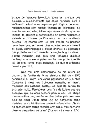 O anjo de quatro patas, por: Escriba Valdemir
estudo de tratados teológicos sobre a natureza dos
animais, o relacionamento dos seres humanos com o
sofrimento animal e os aspectos psicológicos de nosso
relacionamento com nossos animais de estimação. Se
isso lhe soa estranho, talvez seja nossa sisudez que nos
impeça de apreciar a possibilidade de seres humanos e
animais conviverem pacificamente em um ambiente
celestial. De acordo com Bill Hall (1990), as pessoas
raciocinam que, se houver cães no céu, também haverá
ali gatos, camundongos e outros animais de estimação
que poderão ser inconvenientes à fruição de gozo eterno.
Talvez imaginem que será uma tentação dietética
contemplar uma ave ou peixe, no céu, sem poder apreciá-
los de uma forma mais epicurista do que o ambiente
celestial permitirá.
Não me sinto embaraçado ao me referir ao
cachorro da família de forma afetuosa. Bainton (1957)
comenta que Lutero, em várias passagens de sua obra
Conversa à mesa (ou Colloquia mensalia, em latim),
menciona seu cachorro Toelpel, ao qual ele parece ter
estimado muito. Percebe-se pela fala de Lutero que ele
esperava que os cães fossem para o céu. Ele chega
mesmo a dizer que, no céu, os cães teriam pele de ouro e
pêlo de prata. Além disso, ele os apresenta como
modelos para a fidelidade e concentração cristãs: “Ah, se
eu pudesse orar com a devoção com a qual meu cachorro
observa um pedaço de carne” (Conversa à mesa, n. 274).
[ 193 ]
 