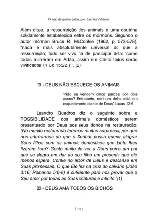 O anjo de quatro patas, por: Escriba Valdemir
Além disso, a ressurreição dos animais é uma doutrina
solidamente estabelecida entre os mórmons. Segundo o
autor mórmon Bruce R. McConkie (1962, p. 573-578),
“nada é mais absolutamente universal do que a
ressurreição; todo ser vivo há de participar dela: ‘como
todos morreram em Adão, assim em Cristo todos serão
vivificados’ (1 Co 15:22.)””. (2)
19 - DEUS NÃO ESQUECE OS ANIMAIS
“Não se vendem cinco pardais por dois
asses? Entretanto, nenhum deles está em
esquecimento diante de Deus” Lucas 12:6.
Leandro Quadros diz o seguinte sobre a
POSSIBILIDADE dos animais domésticos serem
presenteado por Deus aos seus donos na restauração:
“No mundo restaurado teremos muitas surpresas; por que
nos admirarmos de que o Senhor possa querer alegrar
Seus filhos com os animais domésticos que tanto lhes
fizeram bem? Gosto muito de ver a Deus como um pai
que se alegra em dar ao seu filho um presente que ele
menos espera. Confie no amor de Deus e descanse em
Suas promessas. O que Ele fez na cruz do calvário (João
3:16; Romanos 5:6-8) é suficiente para nos provar que o
Seu amor por todas as Suas criaturas é infinito.”(1)
20 - DEUS AMA TODOS OS BICHOS
[ 194 ]
 
