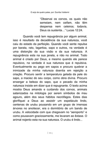 O anjo de quatro patas, por: Escriba Valdemir
“Observai os corvos, os quais não
semeiam, nem ceifam, não têm
despensa nem celeiros; todavia,
Deus os sustenta…” Lucas 12:24.
Quando você tem repugnância por algum animal,
isso é resultado da decadência da sua natureza, você
caiu do estado da perfeição. Quando você sente repulsa
por barata, rato, lagartixa, sapo e outros, na verdade é
uma distorção da sua visão e da sua natureza. A
repugnância esta na sua janela, e não no animal. Todo
animal é criado por Deus, e mesmo quando ele parece
repulsivo, na verdade é sua natureza que é repulsiva.
Eventualmente eu pego em sapos e procuro quebrar a
inimizade da minha natureza doentia em rejeição a
criação. Procuro sentir a temperatura gelada da pele do
sapo, a maciez do seu corpo, como obra divina. Procuro
enxergar a beleza do sapo, que o pecado da minha
natureza insiste em dizer que é repugnante. O texto acima
mostra Deus amando e cuidando dos corvos, animais
satanizados na mitologia por serem símbolos de mau
agouro, além dos seus hábitos necrófagos. Estes dias
glorifiquei a Deus ao assistir um espetáculo lindo,
centenas de urubu pousando em um grupo de imensas
árvores no anoitecer, era o dormitório de um bando de
urubu. A velocidade com que chegavam no “aeroporto” e
como pousavam graciosamente, me levaram ao êxtase. O
animal nojento esta na sua natureza. O urubu é lindo...
[ 195 ]
 