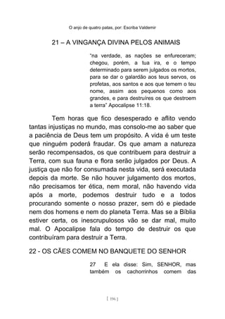 O anjo de quatro patas, por: Escriba Valdemir
21 – A VINGANÇA DIVINA PELOS ANIMAIS
“na verdade, as nações se enfureceram;
chegou, porém, a tua ira, e o tempo
determinado para serem julgados os mortos,
para se dar o galardão aos teus servos, os
profetas, aos santos e aos que temem o teu
nome, assim aos pequenos como aos
grandes, e para destruíres os que destroem
a terra” Apocalipse 11:18.
Tem horas que fico desesperado e aflito vendo
tantas injustiças no mundo, mas consolo-me ao saber que
a paciência de Deus tem um propósito. A vida é um teste
que ninguém poderá fraudar. Os que amam a natureza
serão recompensados, os que contribuem para destruir a
Terra, com sua fauna e flora serão julgados por Deus. A
justiça que não for consumada nesta vida, será executada
depois da morte. Se não houver julgamento dos mortos,
não precisamos ter ética, nem moral, não havendo vida
após a morte, podemos destruir tudo e a todos
procurando somente o nosso prazer, sem dó e piedade
nem dos homens e nem do planeta Terra. Mas se a Bíblia
estiver certa, os inescrupulosos vão se dar mal, muito
mal. O Apocalipse fala do tempo de destruir os que
contribuíram para destruir a Terra.
22 - OS CÃES COMEM NO BANQUETE DO SENHOR
27 E ela disse: Sim, SENHOR, mas
também os cachorrinhos comem das
[ 196 ]
 