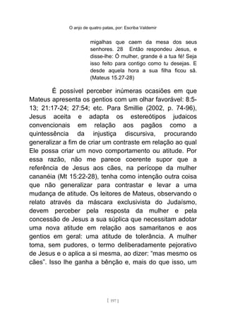 O anjo de quatro patas, por: Escriba Valdemir
migalhas que caem da mesa dos seus
senhores. 28 Então respondeu Jesus, e
disse-lhe: Ó mulher, grande é a tua fé! Seja
isso feito para contigo como tu desejas. E
desde aquela hora a sua filha ficou sã.
(Mateus 15.27-28)
É possível perceber inúmeras ocasiões em que
Mateus apresenta os gentios com um olhar favorável: 8:5-
13; 21:17-24; 27:54; etc. Para Smillie (2002, p. 74-96),
Jesus aceita e adapta os estereótipos judaicos
convencionais em relação aos pagãos como a
quintessência da injustiça discursiva, procurando
generalizar a fim de criar um contraste em relação ao qual
Ele possa criar um novo comportamento ou atitude. Por
essa razão, não me parece coerente supor que a
referência de Jesus aos cães, na perícope da mulher
cananéia (Mt 15:22-28), tenha como intenção outra coisa
que não generalizar para contrastar e levar a uma
mudança de atitude. Os leitores de Mateus, observando o
relato através da máscara exclusivista do Judaísmo,
devem perceber pela resposta da mulher e pela
concessão de Jesus a sua súplica que necessitam adotar
uma nova atitude em relação aos samaritanos e aos
gentios em geral: uma atitude de tolerância. A mulher
toma, sem pudores, o termo deliberadamente pejorativo
de Jesus e o aplica a si mesma, ao dizer: “mas mesmo os
cães”. Isso lhe ganha a bênção e, mais do que isso, um
[ 197 ]
 