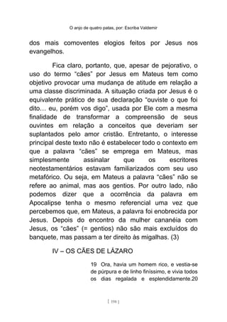 O anjo de quatro patas, por: Escriba Valdemir
dos mais comoventes elogios feitos por Jesus nos
evangelhos.
Fica claro, portanto, que, apesar de pejorativo, o
uso do termo “cães” por Jesus em Mateus tem como
objetivo provocar uma mudança de atitude em relação a
uma classe discriminada. A situação criada por Jesus é o
equivalente prático de sua declaração “ouviste o que foi
dito… eu, porém vos digo”, usada por Ele com a mesma
finalidade de transformar a compreensão de seus
ouvintes em relação a conceitos que deveriam ser
suplantados pelo amor cristão. Entretanto, o interesse
principal deste texto não é estabelecer todo o contexto em
que a palavra “cães” se emprega em Mateus, mas
simplesmente assinalar que os escritores
neotestamentários estavam familiarizados com seu uso
metafórico. Ou seja, em Mateus a palavra “cães” não se
refere ao animal, mas aos gentios. Por outro lado, não
podemos dizer que a ocorrência da palavra em
Apocalipse tenha o mesmo referencial uma vez que
percebemos que, em Mateus, a palavra foi enobrecida por
Jesus. Depois do encontro da mulher cananéia com
Jesus, os “cães” (= gentios) não são mais excluídos do
banquete, mas passam a ter direito às migalhas. (3)
IV – OS CÃES DE LÁZARO
19 Ora, havia um homem rico, e vestia-se
de púrpura e de linho finíssimo, e vivia todos
os dias regalada e esplendidamente.20
[ 198 ]
 