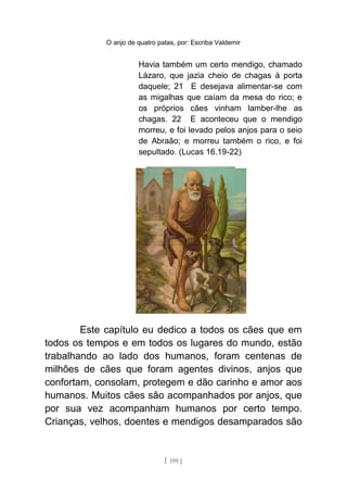 O anjo de quatro patas, por: Escriba Valdemir
Havia também um certo mendigo, chamado
Lázaro, que jazia cheio de chagas à porta
daquele; 21 E desejava alimentar-se com
as migalhas que caíam da mesa do rico; e
os próprios cães vinham lamber-lhe as
chagas. 22 E aconteceu que o mendigo
morreu, e foi levado pelos anjos para o seio
de Abraão; e morreu também o rico, e foi
sepultado. (Lucas 16.19-22)
Este capítulo eu dedico a todos os cães que em
todos os tempos e em todos os lugares do mundo, estão
trabalhando ao lado dos humanos, foram centenas de
milhões de cães que foram agentes divinos, anjos que
confortam, consolam, protegem e dão carinho e amor aos
humanos. Muitos cães são acompanhados por anjos, que
por sua vez acompanham humanos por certo tempo.
Crianças, velhos, doentes e mendigos desamparados são
[ 199 ]
 