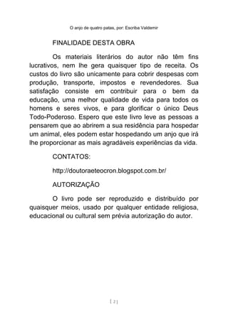O anjo de quatro patas, por: Escriba Valdemir
FINALIDADE DESTA OBRA
Os materiais literários do autor não têm fins
lucrativos, nem lhe gera quaisquer tipo de receita. Os
custos do livro são unicamente para cobrir despesas com
produção, transporte, impostos e revendedores. Sua
satisfação consiste em contribuir para o bem da
educação, uma melhor qualidade de vida para todos os
homens e seres vivos, e para glorificar o único Deus
Todo-Poderoso. Espero que este livro leve as pessoas a
pensarem que ao abrirem a sua residência para hospedar
um animal, eles podem estar hospedando um anjo que irá
lhe proporcionar as mais agradáveis experiências da vida.
CONTATOS:
http://doutoraeteocron.blogspot.com.br/
AUTORIZAÇÃO
O livro pode ser reproduzido e distribuído por
quaisquer meios, usado por qualquer entidade religiosa,
educacional ou cultural sem prévia autorização do autor.
[ 2 ]
 