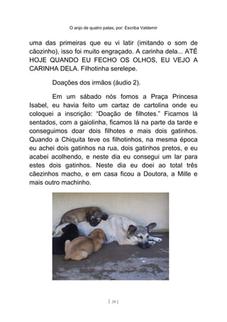O anjo de quatro patas, por: Escriba Valdemir
uma das primeiras que eu vi latir (imitando o som de
cãozinho), isso foi muito engraçado. A carinha dela... ATÉ
HOJE QUANDO EU FECHO OS OLHOS, EU VEJO A
CARINHA DELA. Filhotinha serelepe.
Doações dos irmãos (áudio 2).
Em um sábado nós fomos a Praça Princesa
Isabel, eu havia feito um cartaz de cartolina onde eu
coloquei a inscrição: “Doação de filhotes.” Ficamos lá
sentados, com a gaiolinha, ficamos lá na parte da tarde e
conseguimos doar dois filhotes e mais dois gatinhos.
Quando a Chiquita teve os filhotinhos, na mesma época
eu achei dois gatinhos na rua, dois gatinhos pretos, e eu
acabei acolhendo, e neste dia eu consegui um lar para
estes dois gatinhos. Neste dia eu doei ao total três
cãezinhos macho, e em casa ficou a Doutora, a Mille e
mais outro machinho.
[ 20 ]
 