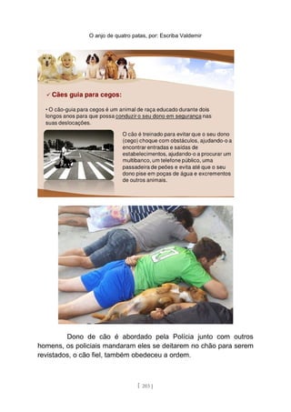 O anjo de quatro patas, por: Escriba Valdemir
Dono de cão é abordado pela Polícia junto com outros
homens, os policiais mandaram eles se deitarem no chão para serem
revistados, o cão fiel, também obedeceu a ordem.
[ 203 ]
 