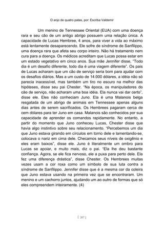 O anjo de quatro patas, por: Escriba Valdemir
Um menino de Tennessee Oriental (EUA) com uma doença
rara e seu cão de um antigo abrigo possuem uma relação única. A
capacidade de Lucas Hembree, 4 anos, para viver a vida ao máximo
está lentamente desaparecendo. Ele sofre de síndrome de Sanfilippo,
uma doença rara que afeta seu corpo inteiro. Não há tratamento nem
cura para a doença. Os médicos acreditam que Lucas possa estar em
um estado vegetativo em cinco anos. Sua mãe Jennifer disse, “Todo
dia é um desafio diferente, todo dia é uma viagem diferente”. Os pais
de Lucas acharam que um cão de serviço seria bom para ajudar com
os desafios diários. Mas a um custo de 14.000 dólares, a idéia não só
parecia inacessível, mas também um tiro no escuro na melhor das
hipóteses, disse seu pai Chester. “Na época, os manipuladores do
cão de serviço, não acharam uma boa idéia. Ela nunca vai dar certo”,
disse ele. Eles não conheciam Juno. Ela é uma Malanois belga
resgatada de um abrigo de animais em Tennessee apenas alguns
dias antes de serem sacrificados. Os Hembrees pagaram cerca de
cem dólares para ter Juno em casa. Malanois são conhecidos por sua
capacidade de aprender os comandos rapidamente. No entanto, a
partir do momento que Juno conheceu Lucas, Chester disse que
havia algo instintivo sobre seu relacionamento. “Percebemos um dia
que Juno estava girando em círculos em torno dele e lamentando-se,
colocava o nariz em cima dele. Checamos seus níveis de oxigênio e
eles eram baixos”, disse ele. Juno é literalmente um ombro para
Lucas se apoiar, e muito mais, diz o pai. “Ela lhe deu bastante
confiança. Agora, se ele fica nervoso, ele a puxa para perto dele. Ela
fez uma diferença drástica”, disse Chester. Os Hembrees muitas
vezes usam a cor roxa como um símbolo de sua luta contra a
síndrome de Sanfilippo. Jennifer disse que é a mesma cor da coleira
que Juno estava usando na primeira vez que se encontraram. Um
menino e um cachorro juntos, ajudando um ao outro de formas que só
eles compreendem inteiramente. (4)
[ 207 ]
 