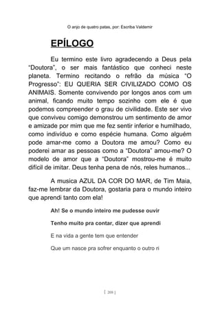 O anjo de quatro patas, por: Escriba Valdemir
EPÍLOGO
Eu termino este livro agradecendo a Deus pela
“Doutora”, o ser mais fantástico que conheci neste
planeta. Termino recitando o refrão da música “O
Progresso”: EU QUERIA SER CIVILIZADO COMO OS
ANIMAIS. Somente convivendo por longos anos com um
animal, ficando muito tempo sozinho com ele é que
podemos compreender o grau de civilidade. Este ser vivo
que conviveu comigo demonstrou um sentimento de amor
e amizade por mim que me fez sentir inferior e humilhado,
como indivíduo e como espécie humana. Como alguém
pode amar-me como a Doutora me amou? Como eu
poderei amar as pessoas como a “Doutora” amou-me? O
modelo de amor que a “Doutora” mostrou-me é muito
difícil de imitar. Deus tenha pena de nós, reles humanos...
A musica AZUL DA COR DO MAR, de Tim Maia,
faz-me lembrar da Doutora, gostaria para o mundo inteiro
que aprendi tanto com ela!
Ah! Se o mundo inteiro me pudesse ouvir
Tenho muito pra contar, dizer que aprendi
E na vida a gente tem que entender
Que um nasce pra sofrer enquanto o outro ri
[ 208 ]
 