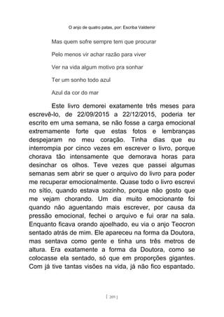 O anjo de quatro patas, por: Escriba Valdemir
Mas quem sofre sempre tem que procurar
Pelo menos vir achar razão para viver
Ver na vida algum motivo pra sonhar
Ter um sonho todo azul
Azul da cor do mar
Este livro demorei exatamente três meses para
escrevê-lo, de 22/09/2015 a 22/12/2015, poderia ter
escrito em uma semana, se não fosse a carga emocional
extremamente forte que estas fotos e lembranças
despejaram no meu coração. Tinha dias que eu
interrompia por cinco vezes em escrever o livro, porque
chorava tão intensamente que demorava horas para
desinchar os olhos. Teve vezes que passei algumas
semanas sem abrir se quer o arquivo do livro para poder
me recuperar emocionalmente. Quase todo o livro escrevi
no sítio, quando estava sozinho, porque não gosto que
me vejam chorando. Um dia muito emocionante foi
quando não aguentando mais escrever, por causa da
pressão emocional, fechei o arquivo e fui orar na sala.
Enquanto ficava orando ajoelhado, eu via o anjo Teocron
sentado atrás de mim. Ele apareceu na forma da Doutora,
mas sentava como gente e tinha uns três metros de
altura. Era exatamente a forma da Doutora, como se
colocasse ela sentado, só que em proporções gigantes.
Com já tive tantas visões na vida, já não fico espantado.
[ 209 ]
 