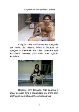 O anjo de quatro patas, por: Escriba Valdemir
Chiquita, mãe da Doutora era apegada
ao Júnior, da mesma forma a Doutora se
apegou a Valdemir. Os cães parecem que
escolhem pessoas para criar uma ligação
espiritual.
Regiane com Chiquita. Não importa a
raça, os cães tem a capacidade de amar sem
restrições, sem objeções, sem ressalvas.
[ 21 ]
 