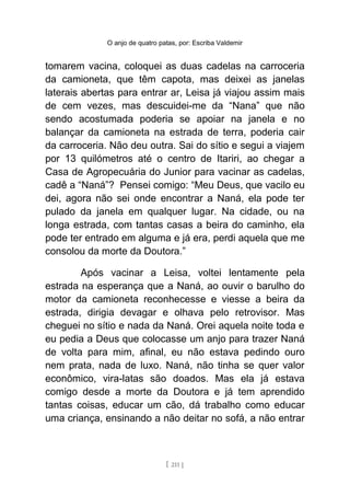 O anjo de quatro patas, por: Escriba Valdemir
tomarem vacina, coloquei as duas cadelas na carroceria
da camioneta, que têm capota, mas deixei as janelas
laterais abertas para entrar ar, Leisa já viajou assim mais
de cem vezes, mas descuidei-me da “Nana” que não
sendo acostumada poderia se apoiar na janela e no
balançar da camioneta na estrada de terra, poderia cair
da carroceria. Não deu outra. Sai do sítio e segui a viajem
por 13 quilómetros até o centro de Itariri, ao chegar a
Casa de Agropecuária do Junior para vacinar as cadelas,
cadê a “Naná”? Pensei comigo: “Meu Deus, que vacilo eu
dei, agora não sei onde encontrar a Naná, ela pode ter
pulado da janela em qualquer lugar. Na cidade, ou na
longa estrada, com tantas casas a beira do caminho, ela
pode ter entrado em alguma e já era, perdi aquela que me
consolou da morte da Doutora.”
Após vacinar a Leisa, voltei lentamente pela
estrada na esperança que a Naná, ao ouvir o barulho do
motor da camioneta reconhecesse e viesse a beira da
estrada, dirigia devagar e olhava pelo retrovisor. Mas
cheguei no sítio e nada da Naná. Orei aquela noite toda e
eu pedia a Deus que colocasse um anjo para trazer Naná
de volta para mim, afinal, eu não estava pedindo ouro
nem prata, nada de luxo. Naná, não tinha se quer valor
econômico, vira-latas são doados. Mas ela já estava
comigo desde a morte da Doutora e já tem aprendido
tantas coisas, educar um cão, dá trabalho como educar
uma criança, ensinando a não deitar no sofá, a não entrar
[ 211 ]
 