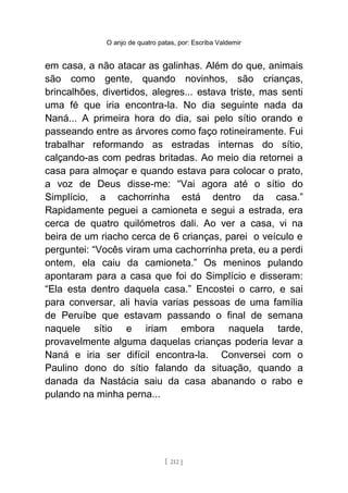 O anjo de quatro patas, por: Escriba Valdemir
em casa, a não atacar as galinhas. Além do que, animais
são como gente, quando novinhos, são crianças,
brincalhões, divertidos, alegres... estava triste, mas senti
uma fé que iria encontra-la. No dia seguinte nada da
Naná... A primeira hora do dia, sai pelo sítio orando e
passeando entre as árvores como faço rotineiramente. Fui
trabalhar reformando as estradas internas do sítio,
calçando-as com pedras britadas. Ao meio dia retornei a
casa para almoçar e quando estava para colocar o prato,
a voz de Deus disse-me: “Vai agora até o sítio do
Simplício, a cachorrinha está dentro da casa.”
Rapidamente peguei a camioneta e segui a estrada, era
cerca de quatro quilómetros dali. Ao ver a casa, vi na
beira de um riacho cerca de 6 crianças, parei o veículo e
perguntei: “Vocês viram uma cachorrinha preta, eu a perdi
ontem, ela caiu da camioneta.” Os meninos pulando
apontaram para a casa que foi do Simplício e disseram:
“Ela esta dentro daquela casa.” Encostei o carro, e sai
para conversar, ali havia varias pessoas de uma família
de Peruíbe que estavam passando o final de semana
naquele sítio e iriam embora naquela tarde,
provavelmente alguma daquelas crianças poderia levar a
Naná e iria ser difícil encontra-la. Conversei com o
Paulino dono do sítio falando da situação, quando a
danada da Nastácia saiu da casa abanando o rabo e
pulando na minha perna...
[ 212 ]
 