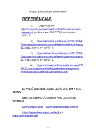 O anjo de quatro patas, por: Escriba Valdemir
REFERÊNCIAS
(1) – Disponível em:
http://novotempo.com/namiradaverdade/os-animais-irao-
para-o-ceu/ publicado em :15/07/2009, acesso em
out/2015.
(2) https://setimodia.wordpress.com/2012/02/2
0/os-caes-vao-para-o-ceu-uma-reflexao-sobre-apocalipse-
2214-15/, acesso em out/2015.
(3) https://setimodia.wordpress.com/2012/02/2
0/os-caes-vao-para-o-ceu-uma-reflexao-sobre-apocalipse-
2214-15/, acesso em out/2015.
(4) https://turismoadaptado.wordpress.com/201
2/11/01/cao-resgatado-de-abrigo-devolve-a-alegria-de-
viver-e-passear-a-crianca-com-doenca-rara/
SE VOCÊ GOSTOU DESTE LIVRO DOE UM A SEU
AMIGO.
OUTRAS OBRAS DO AUTOR NAS LIVRARIAS
VIRTUAIS
www.amazon.com / www.clubedeautores.com.br
https://loja.palavraacesa.net/books /
https://play.google.com
[ 214 ]
 