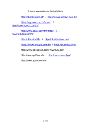 O anjo de quatro patas, por: Escriba Valdemir
http://ebooksplace.pt/ / http://busca.saraiva.com.br/
https://agbook.com.br/book/ /
http://bookmooch.com/m/
http://www.ebay.com/itm/ http:/ /
/www.adlibris.com/fi/
http://ukbooks.lt/lt/ / http://pt.slideshare.net/
https://books.google.com.br/ / https://pt.scribd.com/
http://www.abebooks.com/ www.lulu.com
http://buscapdf.com.br/ http://documents.tips/
http://www.zoom.com.br/
[ 215 ]
 