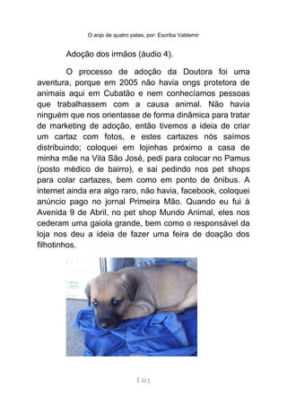 O anjo de quatro patas, por: Escriba Valdemir
Adoção dos irmãos (áudio 4).
O processo de adoção da Doutora foi uma
aventura, porque em 2005 não havia ongs protetora de
animais aqui em Cubatão e nem conhecíamos pessoas
que trabalhassem com a causa animal. Não havia
ninguém que nos orientasse de forma dinâmica para tratar
de marketing de adoção, então tivemos a ideia de criar
um cartaz com fotos, e estes cartazes nós saímos
distribuindo; coloquei em lojinhas próximo a casa de
minha mãe na Vila São José, pedi para colocar no Pamus
(posto médico de bairro), e sai pedindo nos pet shops
para colar cartazes, bem como em ponto de ônibus. A
internet ainda era algo raro, não havia, facebook, coloquei
anúncio pago no jornal Primeira Mão. Quando eu fui à
Avenida 9 de Abril, no pet shop Mundo Animal, eles nos
cederam uma gaiola grande, bem como o responsável da
loja nos deu a ideia de fazer uma feira de doação dos
filhotinhos.
[ 22 ]
 