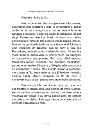 O anjo de quatro patas, por: Escriba Valdemir
Doações (áudio 5, 12).
Nós esperamos eles completarem três meses,
esperamos eles largarem o leite, e começarem a comer
ração, foi ai que começamos a tirar as fotos e fazer os
cartazes e distribuir, e aqui no bairro do casqueiro, no pet
shop Pixoxó, na avenida Brasil, o dono nos cedeu
gentilmente a frente da loja e nós levamos alguns filhotes,
ficamos no período da tarde de um sábado, e ali foi doado
uma irmãzinha da Doutora, que foi para a Vila dos
Pescadores, e mais outro irmãozinho dela, foi um dia
muito difícil da minha vida, eu chorei muito, eu entreguei
os cachorrinhos aos prantos. Foi muito difícil mesmo,
foram três meses cuidando, nós dávamos mamadeira,
porque eram muitos filhotes e a Chiquita não dava conta
de amamentar a todos. Meu marido Junior ia ajudando-
me a fazer a fila, separando os que já haviam mamado,
mesmo assim, alguns entravam na fila de novo e
mamavam duas vezes, porque eles eram muito parecidos.
Dos últimos três que ficaram aqui em casa, um
dos filhotes foi doado para uma pessoa de Praia Grande,
ele viu um dos cartazes em um ônibus, pois meu pai era
motorista da Viação e eu havia pedido para ele colocar
um cartaz no coletivo. Este rapaz levou um macho e ficou
somente a Doutora e a Mille.
[ 23 ]
 