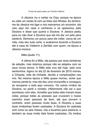 O anjo de quatro patas, por: Escriba Valdemir
A Jéssica viu o cartaz na Ciça, porque na época
eu colei um cartaz lá com as fotos dos filhotes. Eu lembro-
me da Jéssica me ligar e nós marcamos um encontro, ela
veio aqui em casa e conheceu e se apaixonou pela
Doutora e disse que queria a Doutora. A Jéssica pediu
para eu não doar a Doutora que ela iria dar um jeito para
adotá-la. Demorou um pouco para ela voltar, cerca de um
mês, mas deu tudo certo, e acabamos levando a Doutora
até a casa do Valdemir e Zenilda com quem, na época a
Jéssica morava.
Mille (áudio 11).
A última foi a Mille, ela passou por duas tentativas
de adoção, mas retornou porque não se adaptou com os
seus novos donos. A Mille está viva até hoje, esta uma
senhorinha. Agora no dia 22 de fevereiro de 2015 morreu
a Chiquita, mãe da ninhada, devido a complicações nos
rins. Na mesma época a Mille quase morreu, achei que
iriamos perde-la, mas ela deu uma reviravolta e conseguiu
se recuperar e está aqui conosco. Os outros irmãos da
Doutora, eu perdi o contato, infelizmente não sei o que
aconteceu com eles. Acredito que todos eles tiveram boas
vidas, porque todas as pessoas que cruzaram o nosso
caminho eram pessoas de bem, até que provem o
contrário, eram pessoas muito boas. A Doutora e suas
duas irmãzinhas foram castradas. A Doutora foi castrada
com cinco ou seis meses, nós a levamos para castra-la, e
também as duas irmãs dela foram castradas. Os irmãos
[ 25 ]
 
