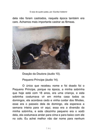 O anjo de quatro patas, por: Escriba Valdemir
dela não foram castrados, naquela época também era
caro. Achamos mais importante castrar as fêmeas.
Doação da Doutora (áudio 10).
Pequeno Príncipe (áudio 14).
O único que recebeu nome e foi doado foi o
Pequeno Príncipe, porque na época, a minha sobrinha
que hoje está com 18 anos, era uma criança, e esta
sobrinha costumava vir em minha casa todos os
domingos, ela acordava cedo e vinha cuidar dos filhotes,
esse era o passeio dela de domingo, ela esperava a
semana inteira para vir aqui, essa era a diversão da
minha sobrinha, e este cãozinho pequeno era o xodó
dela, ela costumava andar para cima e para baixo com ele
no colo. Eu achei melhor não dar nome para nenhum
[ 26 ]
 