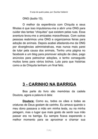 O anjo de quatro patas, por: Escriba Valdemir
ONG (áudio 13).
O melhor da experiência com Chiquita e seus
filhotes é que isso impulsionou-me a abrir uma ONG para
cuidar das tantas “chiquitas” que existem pelas ruas. Essa
aventura levou-me a amizades maravilhosas. Com outras
pessoas reabrimos uma ONG e organizamos feiras para
adoção de animais. Depois acabei afastando-me da ONG
por divergências administrativas, mas nunca mais parei
de lutar pela causa dos animais, Tenho uma página no
facebook e um blog para promover adoção de cães, pago
anúncios para patrocinar adoções, e tenho conseguido
muitos lares para vários bichos. Luto para que histórias
como a da Chiquita tenham um final feliz.
3 - CARINHO NA BARRIGA
Boa parte do livro são memórias da cadela
Doutora, agora a palavra é dela:
Doutora: Como eu, todos os cães e todas as
criaturas de Deus gostam de carinho. Eu amava quando o
meu dono passava a mão em minha testa, ou na minha
pelagem, mas o lugar que mais gosto de sentir sua mão
passar era na barriga. Eu sempre ficava esperando o
melhor momento para se aproximar e chamar sua
[ 29 ]
 