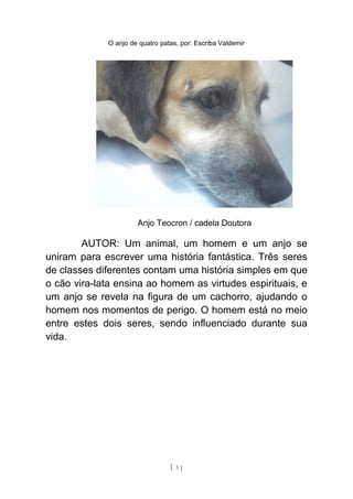 O anjo de quatro patas, por: Escriba Valdemir
Anjo Teocron / cadela Doutora
AUTOR: Um animal, um homem e um anjo se
uniram para escrever uma história fantástica. Três seres
de classes diferentes contam uma história simples em que
o cão vira-lata ensina ao homem as virtudes espirituais, e
um anjo se revela na figura de um cachorro, ajudando o
homem nos momentos de perigo. O homem está no meio
entre estes dois seres, sendo influenciado durante sua
vida.
[ 3 ]
 
