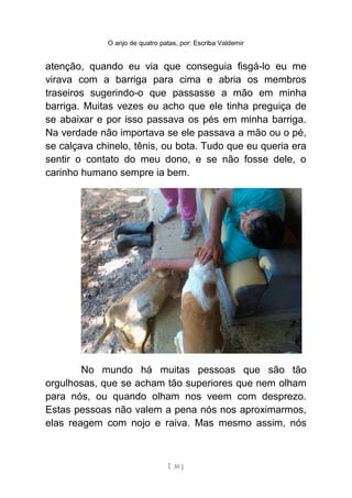 O anjo de quatro patas, por: Escriba Valdemir
atenção, quando eu via que conseguia fisgá-lo eu me
virava com a barriga para cima e abria os membros
traseiros sugerindo-o que passasse a mão em minha
barriga. Muitas vezes eu acho que ele tinha preguiça de
se abaixar e por isso passava os pés em minha barriga.
Na verdade não importava se ele passava a mão ou o pé,
se calçava chinelo, tênis, ou bota. Tudo que eu queria era
sentir o contato do meu dono, e se não fosse dele, o
carinho humano sempre ia bem.
No mundo há muitas pessoas que são tão
orgulhosas, que se acham tão superiores que nem olham
para nós, ou quando olham nos veem com desprezo.
Estas pessoas não valem a pena nós nos aproximarmos,
elas reagem com nojo e raiva. Mas mesmo assim, nós
[ 30 ]
 