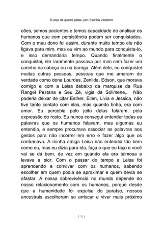 O anjo de quatro patas, por: Escriba Valdemir
cães, somos pacientes e temos capacidade de analisar os
humanos que com persistência podem ser conquistados.
Com o meu dono foi assim, durante muito tempo ele não
ligava para mim, mas eu vim ao mundo para conquista-lo,
e isso demandaria tempo. Quando finalmente o
conquistei, ele raramente passava por mim sem fazer um
carinho na cabeça ou na barriga. Além dele, eu conquistei
muitas outras pessoas, pessoas que me amaram de
verdade como dona Lourdes, Zenilda, Edson, que morava
comigo e com a Leisa debaixo da marquise da Rua
Rangel Pestana e Seu Zé, vigia da Solimene,. Não
poderia deixar de citar Esther, Ellen, Lívia e Jessica, não
tive tanto contato com elas, mas quando tinha, era com
amor. Eu percebia pelo jeito delas falarem, pela
expressão do rosto. Eu nunca consegui entender todas as
palavras que os humanos falavam, mas algumas eu
entendia, e sempre procurava associar as palavras aos
gestos para não incorrer em erro e fazer algo que os
contrariava. A minha amiga Leisa não entendia tão bem
como eu, mas eu dizia para ela, faça o que eu faço e você
vai se dá bem, de vez em quando ela era teimosa e
levava a pior. Com o passar do tempo a Leisa foi
aprendendo a conviver com os humanos, sabendo
escolher em quem podia se aproximar e quem devia se
afastar. A nossa sobrevivência no mundo depende do
nosso relacionamento com os humanos, porque desde
que a humanidade foi expulsa do paraíso, nossos
ancestrais escolheram se arriscar e viver mais próximo
[ 31 ]
 