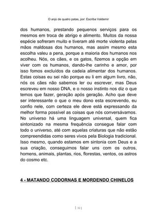 O anjo de quatro patas, por: Escriba Valdemir
dos humanos, prestando pequenos serviços para os
mesmos em troca de abrigo e alimento. Muitos da nossa
espécie sofreram muito e tiveram até morte violenta pelas
mãos maldosas dos humanos, mas assim mesmo esta
escolha valeu a pena, porque a maioria dos humanos nos
acolheu. Nós, os cães, e os gatos, fizemos a opção em
viver com os humanos, dando-lhe carinho e amor, por
isso fomos excluídos da cadeia alimentar dos humanos.
Estas coisas eu sei não porque eu li em algum livro, não,
nós os cães não sabemos ler ou escrever, mas Deus
escreveu em nosso DNA, e o nosso instinto nos diz o que
temos que fazer, geração após geração. Acho que deve
ser interessante o que o meu dono esta escrevendo, eu
confio nele, com certeza ele deve está expressando da
melhor forma possível as coisas que nós conversávamos.
No universo há uma linguagem universal, quem fica
sintonizado na mesma frequência consegue falar com
todo o universo, até com aquelas criaturas que não estão
compreendidas como seres vivos pela Biologia tradicional.
Isso mesmo, quando estamos em sintonia com Deus e a
sua criação, conseguimos falar uns com os outros,
homens, animais, plantas, rios, florestas, ventos, os astros
do cosmo etc.
4 - MATANDO CODORNAS E MORDENDO CHINELOS
[ 32 ]
 
