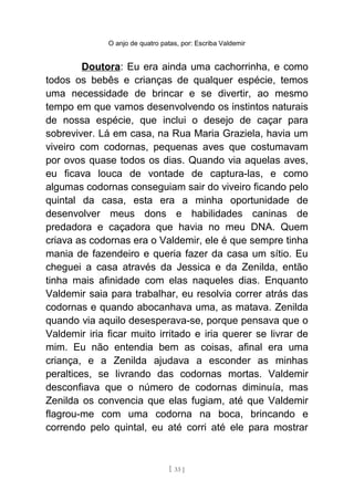 O anjo de quatro patas, por: Escriba Valdemir
Doutora: Eu era ainda uma cachorrinha, e como
todos os bebês e crianças de qualquer espécie, temos
uma necessidade de brincar e se divertir, ao mesmo
tempo em que vamos desenvolvendo os instintos naturais
de nossa espécie, que inclui o desejo de caçar para
sobreviver. Lá em casa, na Rua Maria Graziela, havia um
viveiro com codornas, pequenas aves que costumavam
por ovos quase todos os dias. Quando via aquelas aves,
eu ficava louca de vontade de captura-las, e como
algumas codornas conseguiam sair do viveiro ficando pelo
quintal da casa, esta era a minha oportunidade de
desenvolver meus dons e habilidades caninas de
predadora e caçadora que havia no meu DNA. Quem
criava as codornas era o Valdemir, ele é que sempre tinha
mania de fazendeiro e queria fazer da casa um sítio. Eu
cheguei a casa através da Jessica e da Zenilda, então
tinha mais afinidade com elas naqueles dias. Enquanto
Valdemir saia para trabalhar, eu resolvia correr atrás das
codornas e quando abocanhava uma, as matava. Zenilda
quando via aquilo desesperava-se, porque pensava que o
Valdemir iria ficar muito irritado e iria querer se livrar de
mim. Eu não entendia bem as coisas, afinal era uma
criança, e a Zenilda ajudava a esconder as minhas
peraltices, se livrando das codornas mortas. Valdemir
desconfiava que o número de codornas diminuía, mas
Zenilda os convencia que elas fugiam, até que Valdemir
flagrou-me com uma codorna na boca, brincando e
correndo pelo quintal, eu até corri até ele para mostrar
[ 33 ]
 