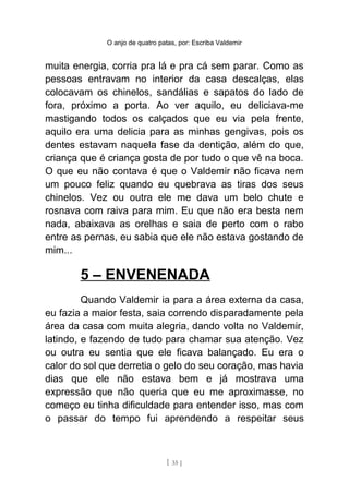 O anjo de quatro patas, por: Escriba Valdemir
muita energia, corria pra lá e pra cá sem parar. Como as
pessoas entravam no interior da casa descalças, elas
colocavam os chinelos, sandálias e sapatos do lado de
fora, próximo a porta. Ao ver aquilo, eu deliciava-me
mastigando todos os calçados que eu via pela frente,
aquilo era uma delicia para as minhas gengivas, pois os
dentes estavam naquela fase da dentição, além do que,
criança que é criança gosta de por tudo o que vê na boca.
O que eu não contava é que o Valdemir não ficava nem
um pouco feliz quando eu quebrava as tiras dos seus
chinelos. Vez ou outra ele me dava um belo chute e
rosnava com raiva para mim. Eu que não era besta nem
nada, abaixava as orelhas e saia de perto com o rabo
entre as pernas, eu sabia que ele não estava gostando de
mim...
5 – ENVENENADA
Quando Valdemir ia para a área externa da casa,
eu fazia a maior festa, saia correndo disparadamente pela
área da casa com muita alegria, dando volta no Valdemir,
latindo, e fazendo de tudo para chamar sua atenção. Vez
ou outra eu sentia que ele ficava balançado. Eu era o
calor do sol que derretia o gelo do seu coração, mas havia
dias que ele não estava bem e já mostrava uma
expressão que não queria que eu me aproximasse, no
começo eu tinha dificuldade para entender isso, mas com
o passar do tempo fui aprendendo a respeitar seus
[ 35 ]
 