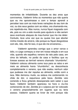 O anjo de quatro patas, por: Escriba Valdemir
momentos de irritabilidade. Durante os dez anos que
convivemos, Valdemir tinha os momentos que não queria
que eu me aproximasse e com o tempo aprendi a
perceber isso com as mais leves variações do seu tom de
voz, ou dos seus gestos com as mãos, ora chamando-me,
ora repelindo-me. Mas nunca, nunca fiquei magoada com
ele, pois eu vim a este mundo para ajuda-lo e não seriam
seus eventuais ataques de mau-humor que iria me deter.
Contudo, teve uma vez que eu quase tive que abortar
minha missão de amá-lo, não porque eu fiquei desgostosa
com ele, não, não foi isso, é que ele me envenenou...
Valdemir aprendeu comigo que o amor vence o
ódio, e o jogo começou a virar em nossa relação e em sua
vida, quando ele espalhou veneno de rato pela casa, em
cima do telhado, no porão da casa e facilitou que eu
tivesse acesso ao terrível veneno chamado “chumbinho”.
Valdemir colocou alimento como isca para os ratos e em
meio ao alimento havia “chumbinho”, eu desconhecia
completamente o veneno, que não exalou nenhum odor
que pudesse me dar repulsa ao alimento, então comi a
isca. Não demorou muito, eu estava me contorcendo no
chão de dor, e espumava pela boca. Zenilda veio
correndo e ficou gritando desesperada sem saber o que
fazer, Valdemir também apareceu na hora e viu-me
contorcendo de dor, Zenilda já o culpava por ter colocado
o veneno propositalmente em lugares que eu teria
acesso. Valdemir queria se livrar de mim porque não
[ 36 ]
 