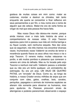 O anjo de quatro patas, por: Escriba Valdemir
gostava de muitas coisas em mim como: matar as
codornas, morder e destruir os chinelos, latir tanto
enquanto ele queria se concentrar e ficar reflexivo em
seus pensamentos e por fim, o meu nome era o nome de
alguém que ele odiava. Matar-me era de certa forma se
vingar do mal que esta pessoa lhe havia feito.
Mas nosso Deus não deixou-me morrer, porque
ainda iriamos viver a mais bela história de amor e
companheirismo de nossas vidas. O anjo Teocron
apareceu para mim e passou sua mão em minha barriga e
eu fiquei curada, sem nenhuma sequela. Nos dez anos
que se seguiriam, nós três iriamos nos encontrar diversas
vezes. Inumeráveis vezes Valdemir se enchia de temor e
reverência quando fixava os seus olhos nos meus e via o
anjo Teocron. O veneno matou muitas ratazanas no
porão, e até muitos pombos e pássaros que comeram o
veneno em cima do telhado. Mas eu fui tocada pelo anjo
Teocron e nenhum mal sofri. Valdemir passou a entender
que eu não era um bicho qualquer, um animalzinho de
estimação. Eu era um anjo, UM ANJO DE QUATRO
PATAS, um “enviado” de Deus. Como eu, ao longo da
história, o nosso Criador enviou milhões de anjos que em
conjunto com cães, gatos, ovelhas, bois, cavalos,
periquitos, papagaios e animais de inúmeras espécies se
aliaram não somente para observar os humanos, mas
para ajuda-los. As Pessoas procuram sinais de
alienígenas e poderes paranormais observando o espaço
[ 37 ]
 